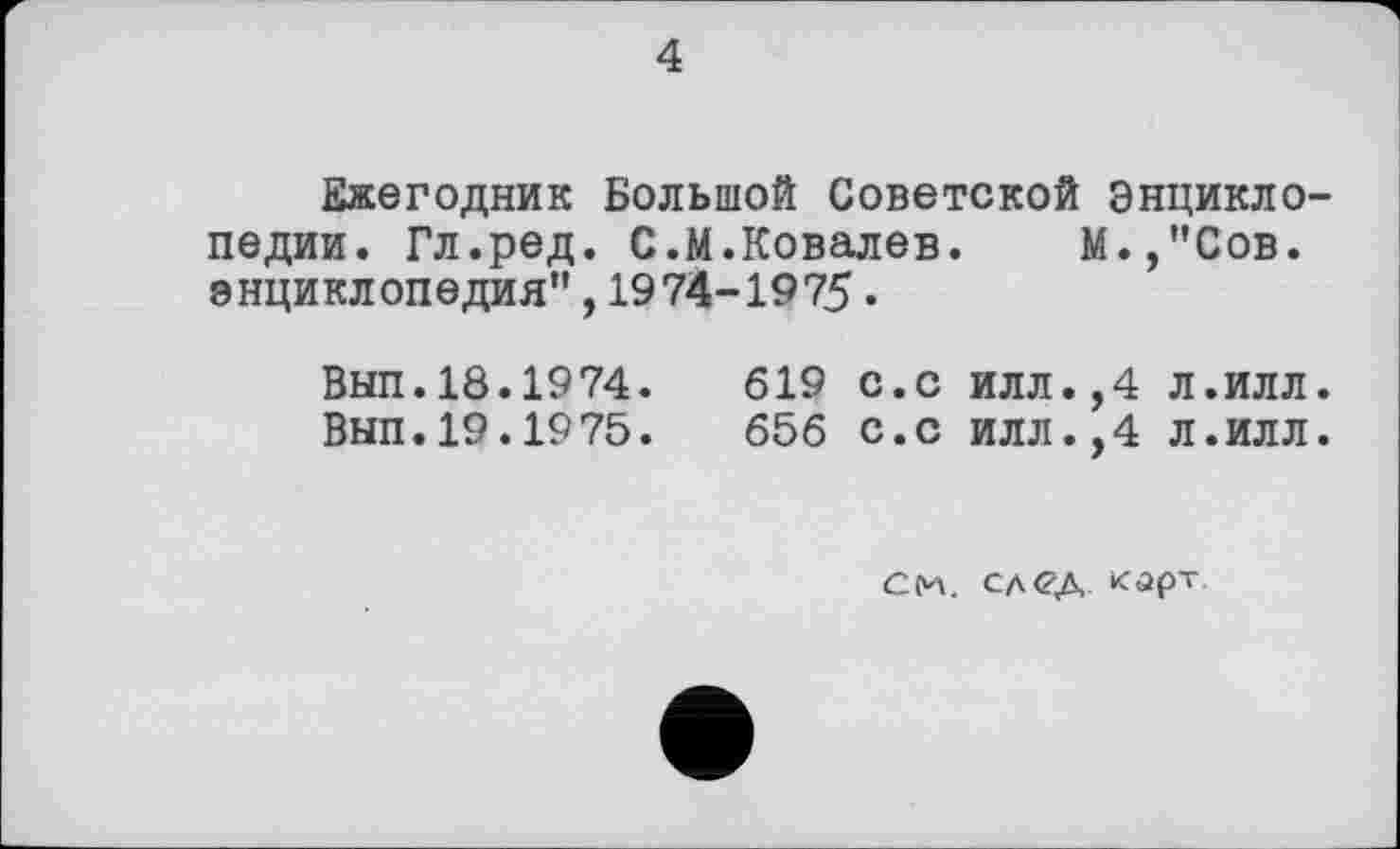 ﻿4
Ежегодник Большой Советской Энциклопедии. Гл.ред. С.М.Ковалев. М.,”Сов. энциклопедия”, 1974-1975.
Вып.18.1974.	619 с.с илл.,4 л.илл.
Вып.19.1975.	656 с.с илл.,4 л.илл.
См. след. карт.